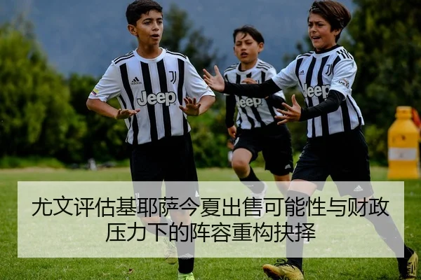 尤文评估基耶萨今夏出售可能性与财政压力下的阵容重构抉择