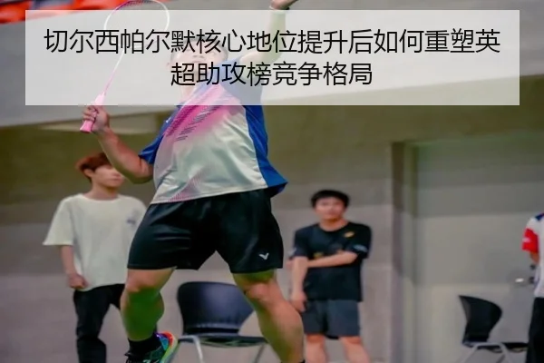 切尔西帕尔默核心地位提升后如何重塑英超助攻榜竞争格局