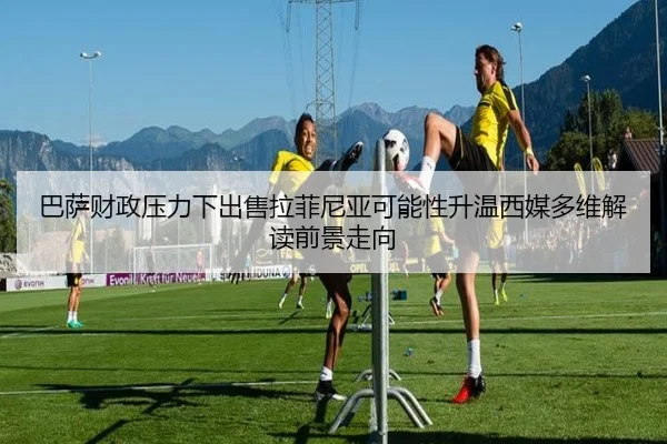 巴萨财政压力下出售拉菲尼亚可能性升温西媒多维解读前景走向
