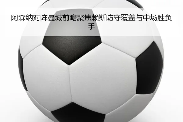 阿森纳对阵曼城前瞻聚焦赖斯防守覆盖与中场胜负手
