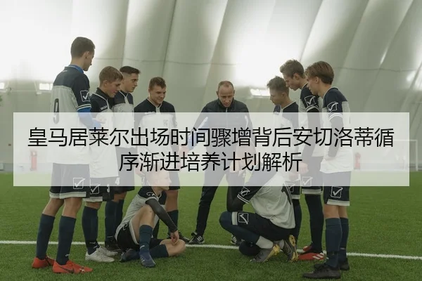 皇马居莱尔出场时间骤增背后安切洛蒂循序渐进培养计划解析