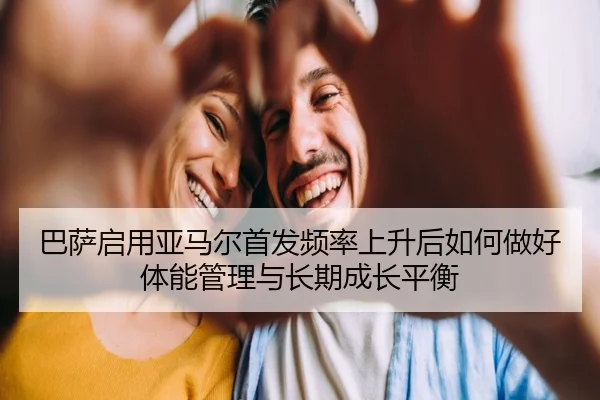 巴萨启用亚马尔首发频率上升后如何做好体能管理与长期成长平衡