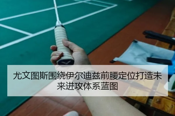 尤文图斯围绕伊尔迪兹前腰定位打造未来进攻体系蓝图