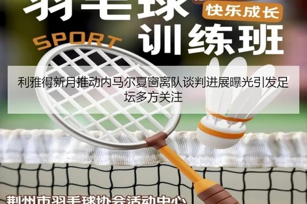 利雅得新月推动内马尔夏窗离队谈判进展曝光引发足坛多方关注