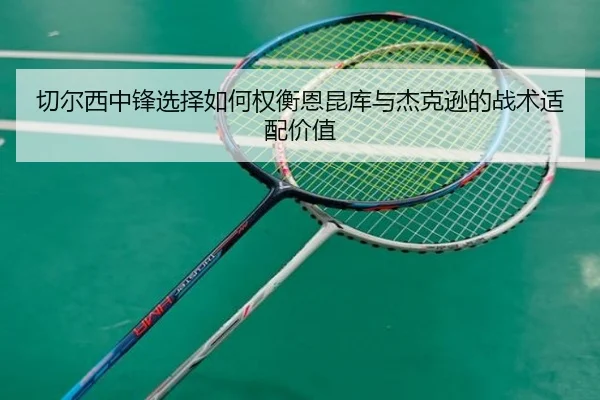 切尔西中锋选择如何权衡恩昆库与杰克逊的战术适配价值