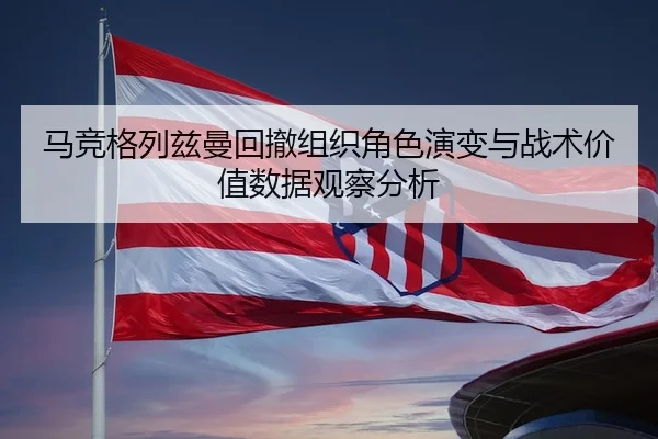 马竞格列兹曼回撤组织角色演变与战术价值数据观察分析