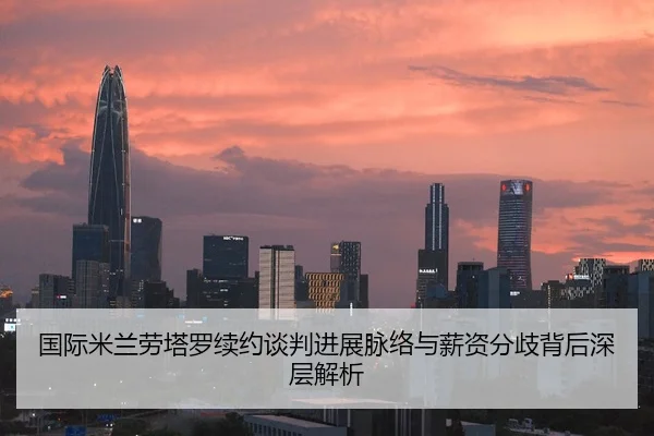 国际米兰劳塔罗续约谈判进展脉络与薪资分歧背后深层解析