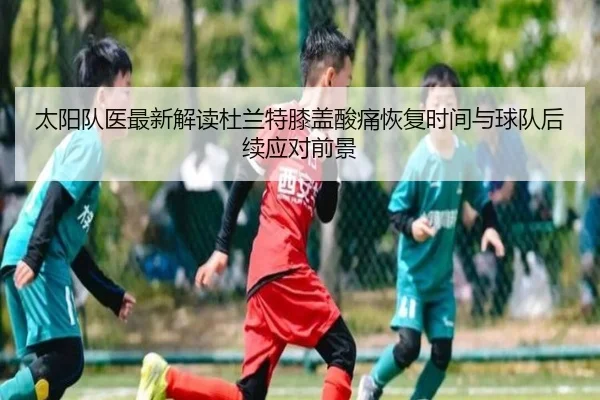 太阳队医最新解读杜兰特膝盖酸痛恢复时间与球队后续应对前景