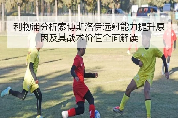 利物浦分析索博斯洛伊远射能力提升原因及其战术价值全面解读