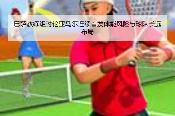 巴萨教练组讨论亚马尔连续首发体能风险与球队长远布局