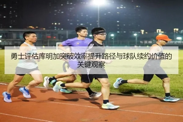 勇士评估库明加突破效率提升路径与球队续约价值的关键观察