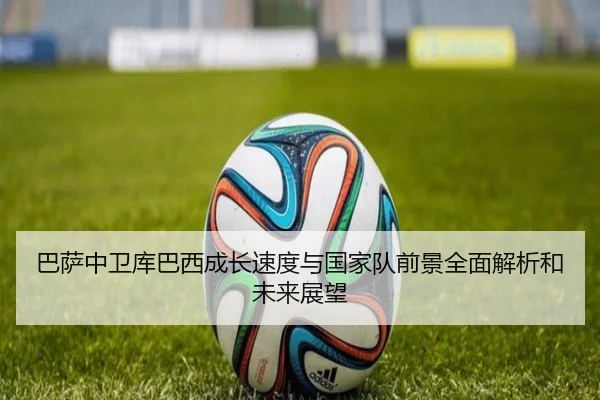 巴萨中卫库巴西成长速度与国家队前景全面解析和未来展望