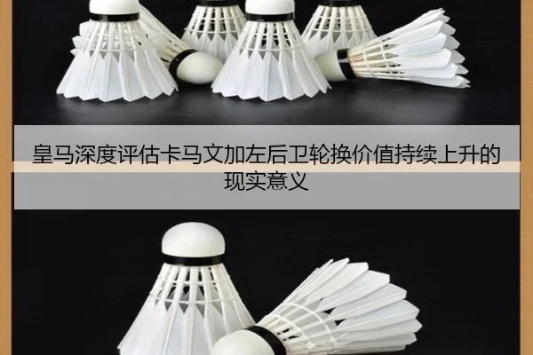 皇马深度评估卡马文加左后卫轮换价值持续上升的现实意义