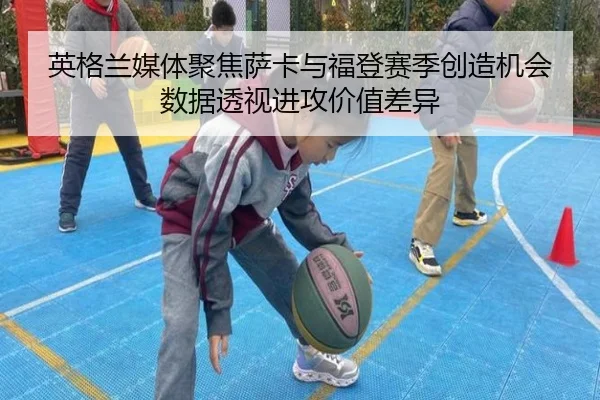英格兰媒体聚焦萨卡与福登赛季创造机会数据透视进攻价值差异