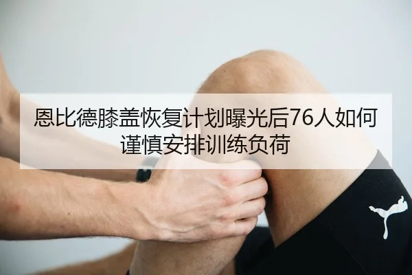 恩比德膝盖恢复计划曝光后76人如何谨慎安排训练负荷