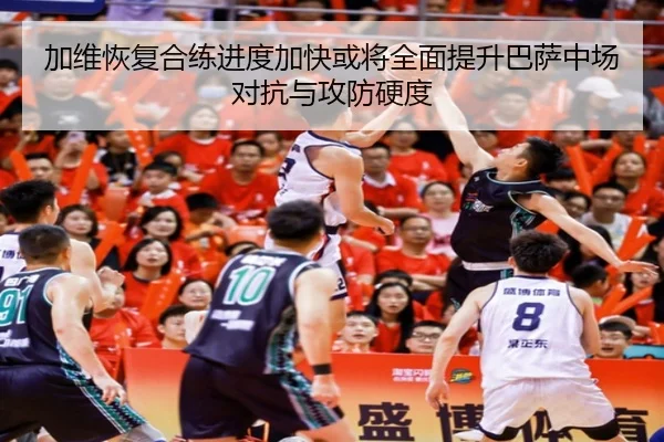 加维恢复合练进度加快或将全面提升巴萨中场对抗与攻防硬度
