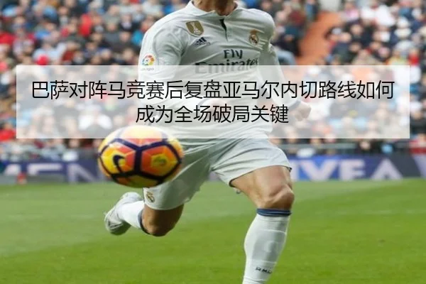 巴萨对阵马竞赛后复盘亚马尔内切路线如何成为全场破局关键