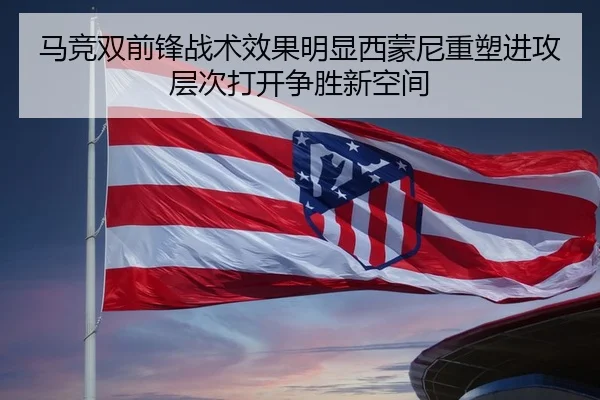马竞双前锋战术效果明显西蒙尼重塑进攻层次打开争胜新空间